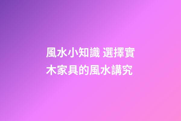 風水小知識 選擇實木家具的風水講究